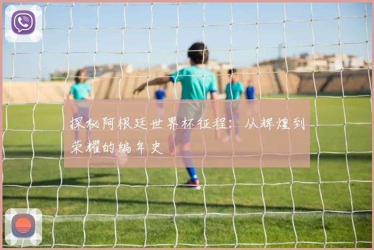 探秘阿根廷世界杯征程：从辉煌到荣耀的编年史