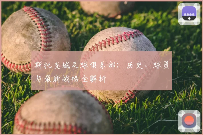 斯托克城足球俱乐部：历史、球员与最新战绩全解析