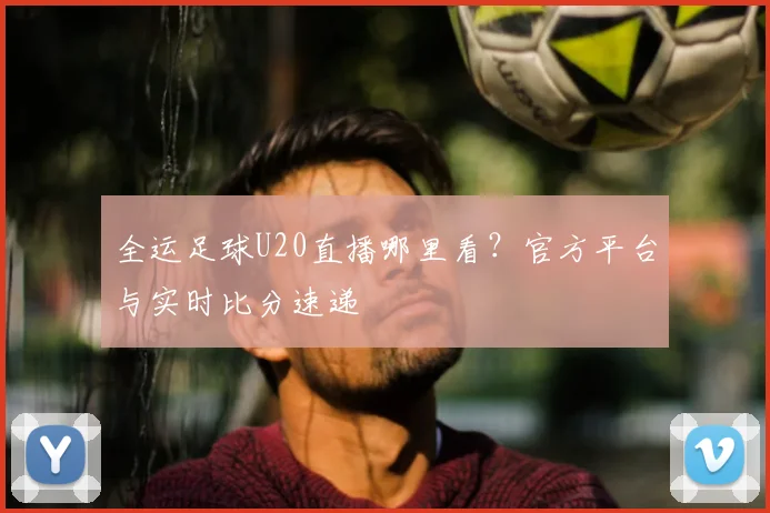 全运足球U20直播哪里看？官方平台与实时比分速递