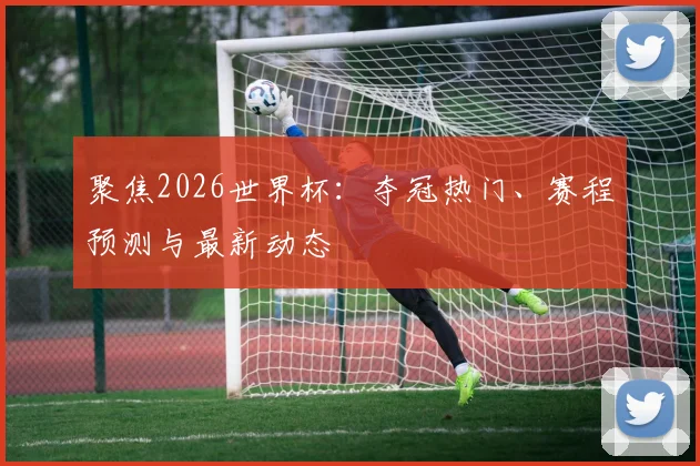 聚焦2026世界杯：夺冠热门、赛程预测与最新动态