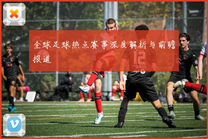 全球足球热点赛事深度解析与前瞻报道