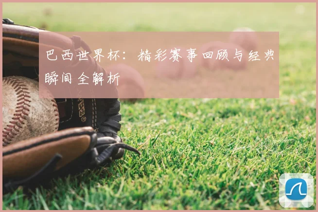 巴西世界杯：精彩赛事回顾与经典瞬间全解析