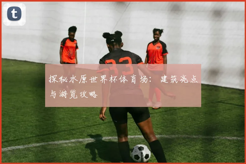 探秘水原世界杯体育场：建筑亮点与游览攻略