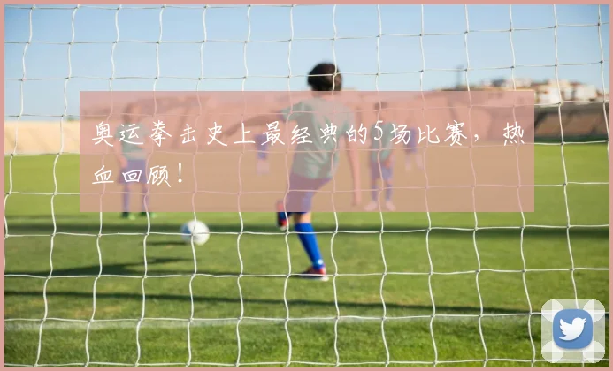 奥运拳击史上最经典的5场比赛，热血回顾！